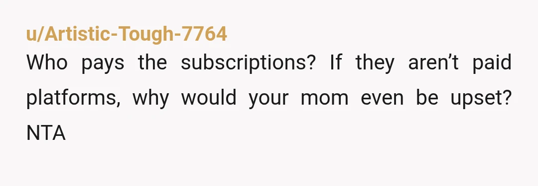 u/Artistic-Tough-7764
Who pays the subscriptions? If they aren’t paid platforms, why would your mom even be upset?  NTA