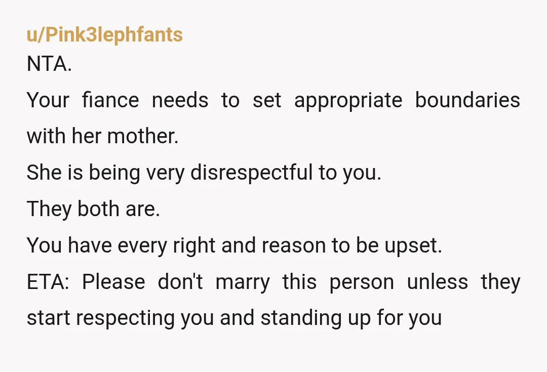 u/Pink3lephfants NTA. Your fiance needs to set appropriate boundaries with her mother. She is being very disrespectful to you. They both are. You have every right and reason to be...