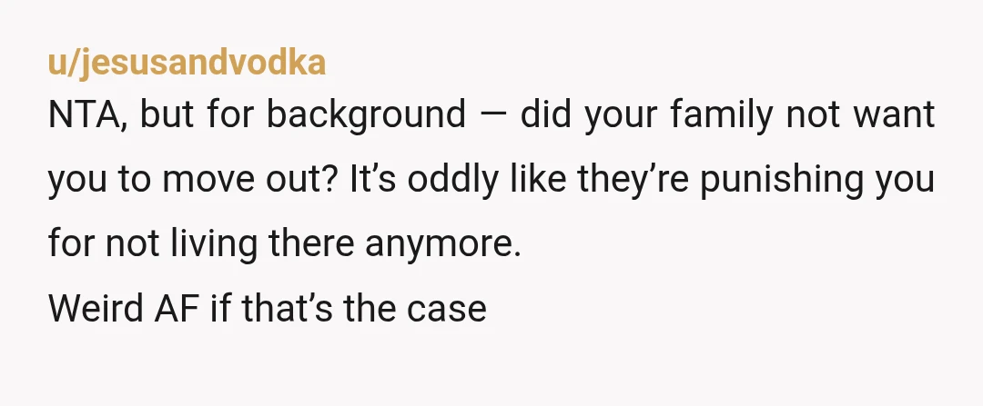 u/jesusandvodka NTA, but for background — did your family not want you to move out? It’s oddly like they’re punishing you for not living there anymore. Weird AF if that’s...