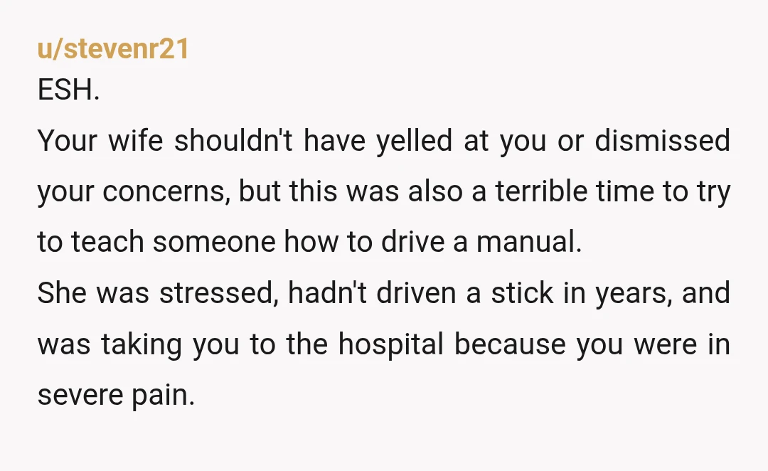 u/stevenr21 ESH. Your wife shouldn't have yelled at you or dismissed your concerns, but this was also a terrible time to try to teach someone how to drive a manual....