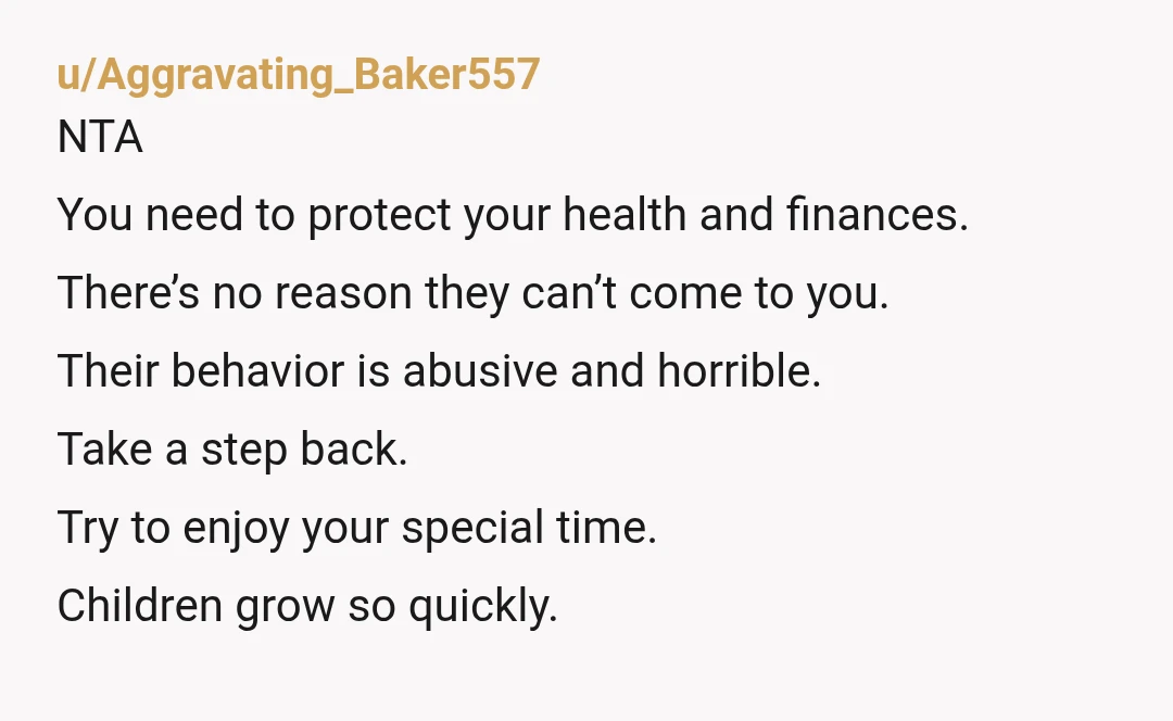u/Aggravating_Baker557 NTA You need to protect your health and finances. There’s no reason they can’t come to you. Their behavior is abusive and horrible. Take a step back. Try to...