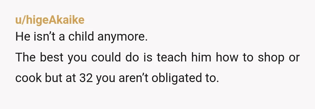 u/higeAkaike
He isn’t a child anymore.
The best you could do is teach him how to shop or cook but at 32 you aren’t obligated to.
