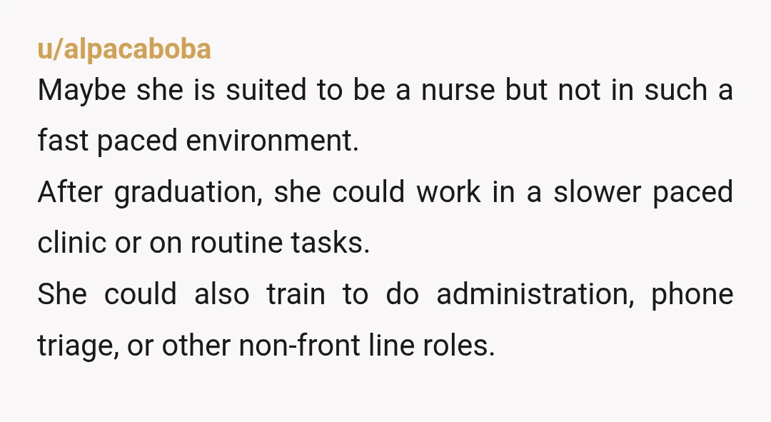 u/alpacaboba Maybe she is suited to be a nurse but not in such a fast paced environment. After graduation, she could work in a slower paced clinic or on routine...