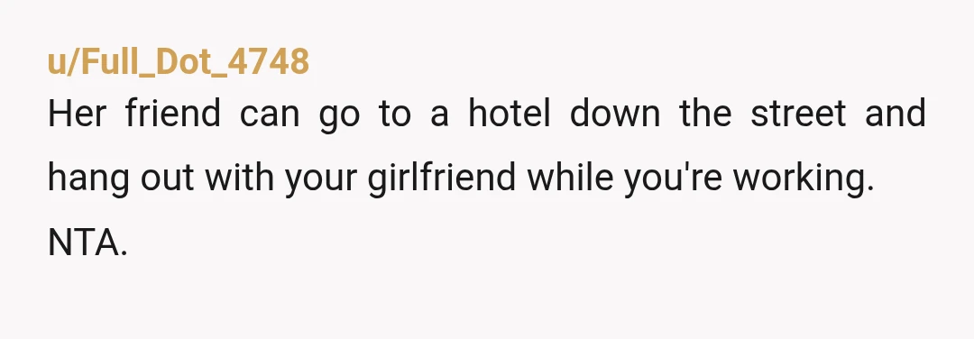 u/Full_Dot_4748
Her friend can go to a hotel down the street and hang out with your girlfriend while you're working.
NTA.