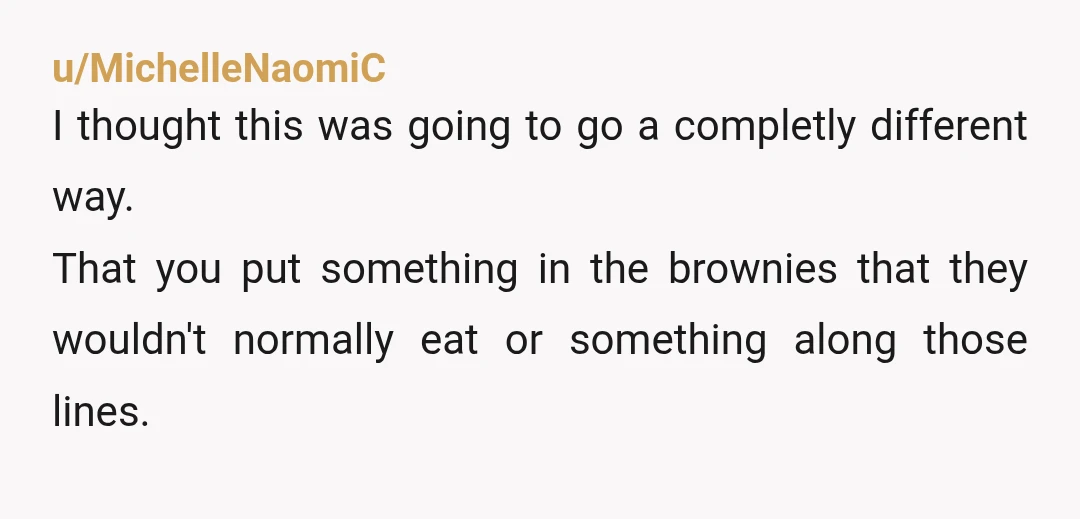u/MichelleNaomiC
I thought this was going to go a completly different way.
That you put something in the brownies that they wouldn't normally eat or something along those lines.