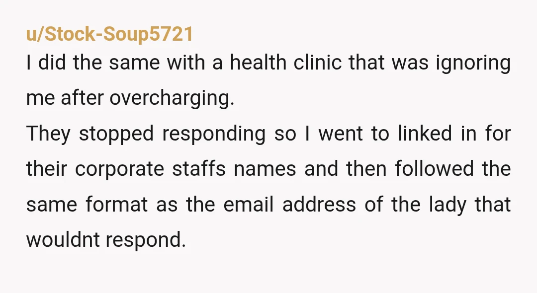 u/Stock-Soup5721 I did the same with a health clinic that was ignoring me after overcharging. They stopped responding so I went to linked in for their corporate staffs names and...