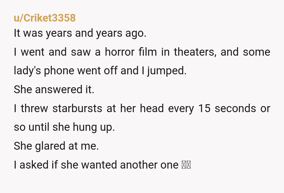 u/Criket3358 It was years and years ago. I went and saw a horror film in theaters, and some lady's phone went off and I jumped. She answered it. I threw...