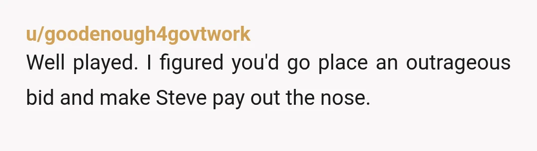u/goodenough4govtwork
Well played. I figured you'd go place an outrageous bid and make Steve pay out the nose.