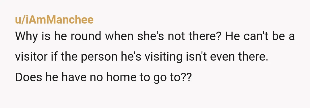 u/iAmManchee
Why is he round when she's not there? He can't be a visitor if the person he's visiting isn't even there.
Does he have no home to go to??