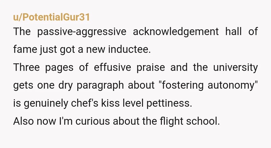 u/PotentialGur31 The passive-aggressive acknowledgement hall of fame just got a new inductee. Three pages of effusive praise and the university gets one dry paragraph about "fostering autonomy" is genuinely chef's...