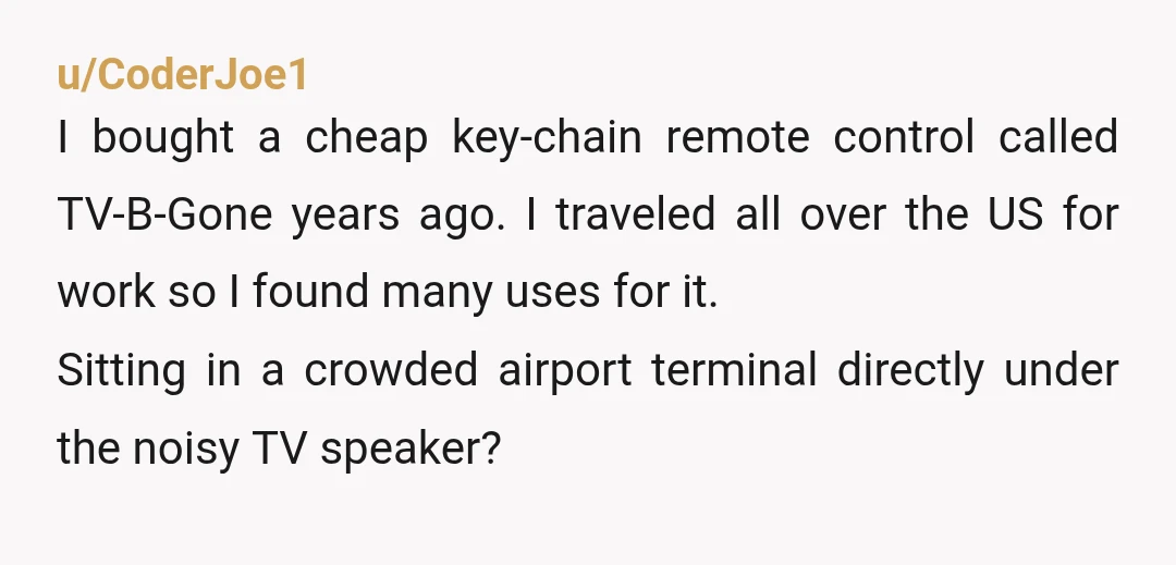 u/CoderJoe1 I bought a cheap key-chain remote control called TV-B-Gone years ago. I traveled all over the US for work so I found many uses for it. Sitting in a...