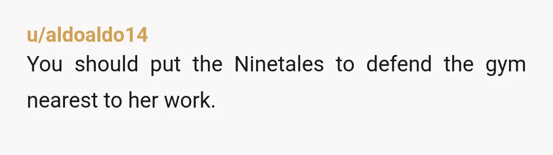 u/aldoaldo14
You should put the Ninetales to defend the gym nearest to her work.