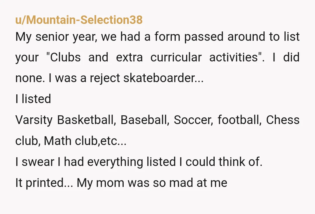 u/Mountain-Selection38 My senior year, we had a form passed around to list your "Clubs and extra curricular activities". I did none. I was a reject skateboarder... I listed Varsity Basketball,...