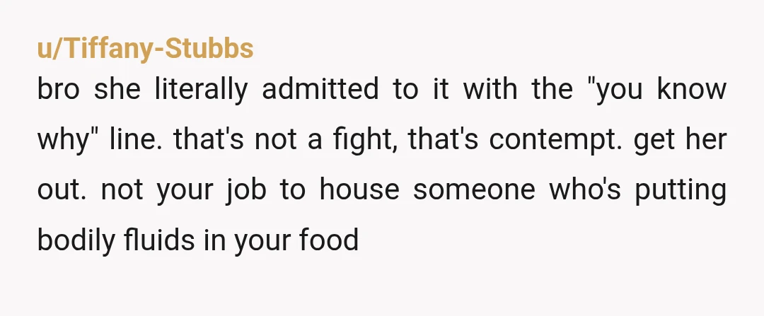 u/Tiffany-Stubbs bro she literally admitted to it with the "you know why" line. that's not a fight, that's contempt. get her out. not your job to house someone who's putting...
