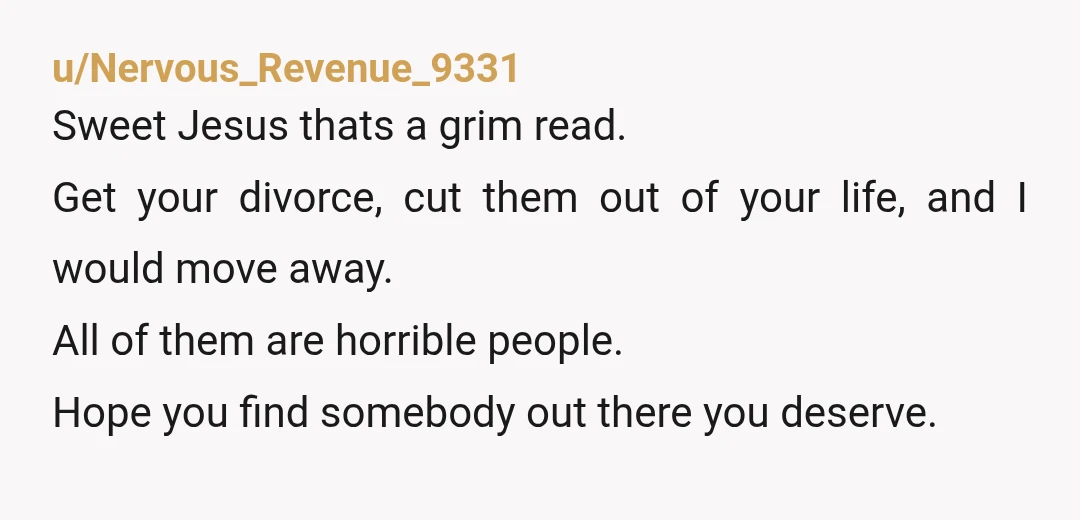 u/Nervous_Revenue_9331 Sweet Jesus thats a grim read. Get your divorce, cut them out of your life, and I would move away. All of them are horrible people. Hope you find...