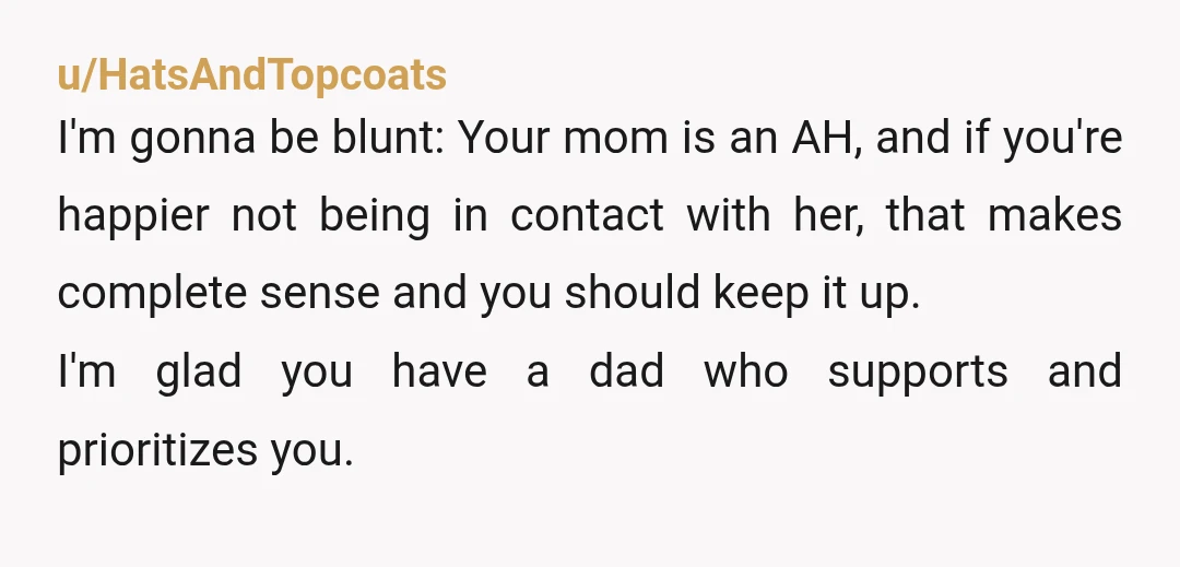 u/HatsAndTopcoats I'm gonna be blunt: Your mom is an AH, and if you're happier not being in contact with her, that makes complete sense and you should keep it up....
