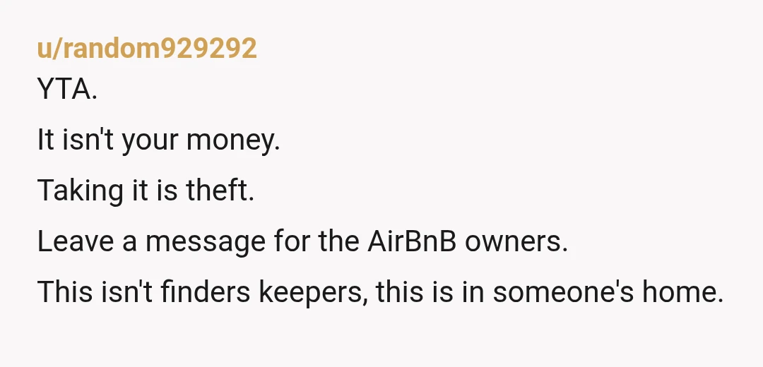 u/random929292
YTA.
It isn't your money.
Taking it is theft.
Leave a message for the AirBnB owners.
This isn't finders keepers, this is in someone's home.