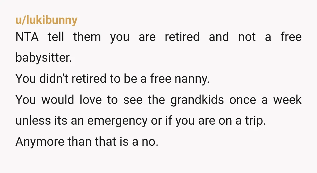 u/lukibunny NTA tell them you are retired and not a free babysitter. You didn't retired to be a free nanny. You would love to see the grandkids once a week...