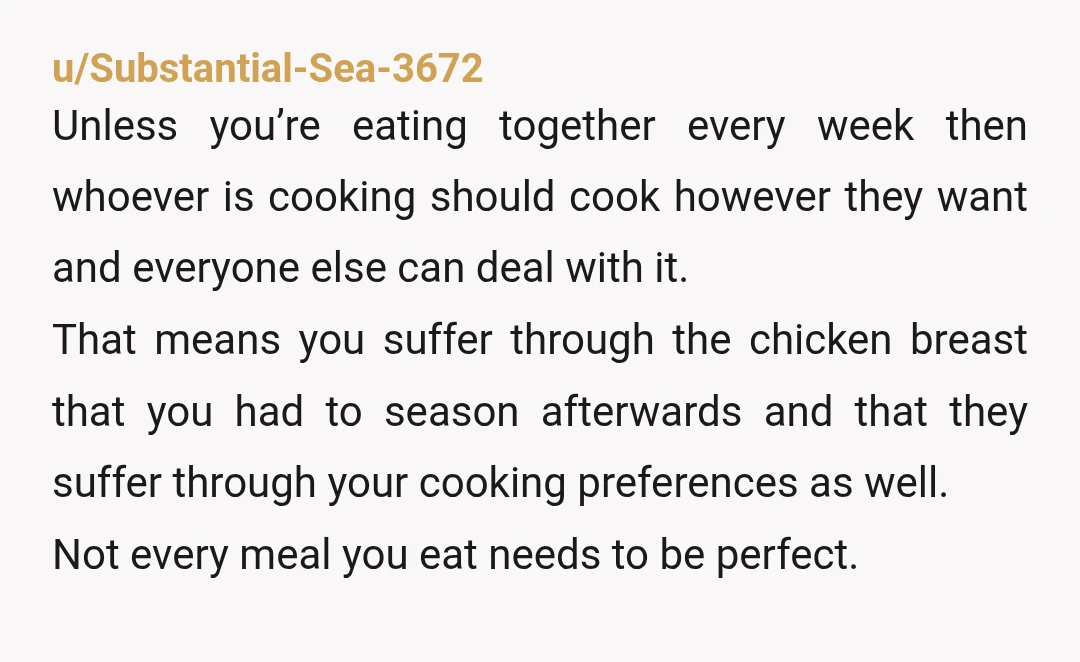 u/Substantial-Sea-3672 Unless you’re eating together every week then whoever is cooking should cook however they want and everyone else can deal with it. That means you suffer through the chicken...