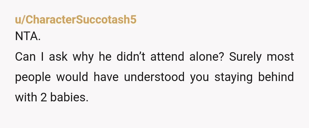 u/CharacterSuccotash5
NTA.
Can I ask why he didn’t attend alone? Surely most people would have understood you staying behind with 2 babies.