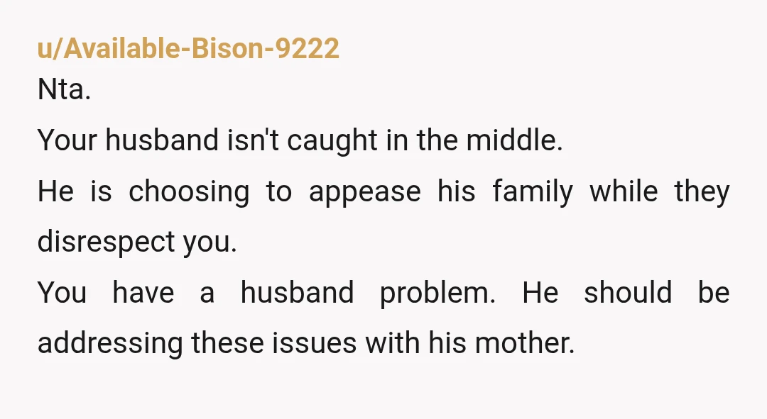 u/Available-Bison-9222 Nta. Your husband isn't caught in the middle. He is choosing to appease his family while they disrespect you. You have a husband problem. He should be addressing these...