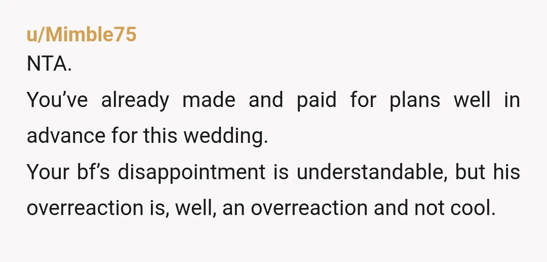 u/Mimble75 NTA. You’ve already made and paid for plans well in advance for this wedding. Your bf’s disappointment is understandable, but his overreaction is, well, an overreaction and not cool....