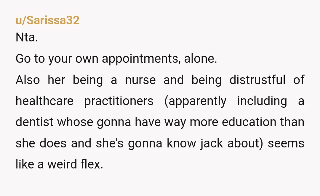 u/Sarissa32 Nta. Go to your own appointments, alone. Also her being a nurse and being distrustful of healthcare practitioners (apparently including a dentist whose gonna have way more education than...