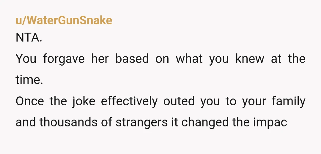 u/WaterGunSnake
NTA.
You forgave her based on what you knew at the time.
Once the joke effectively outed you to your family and thousands of strangers it changed the impac