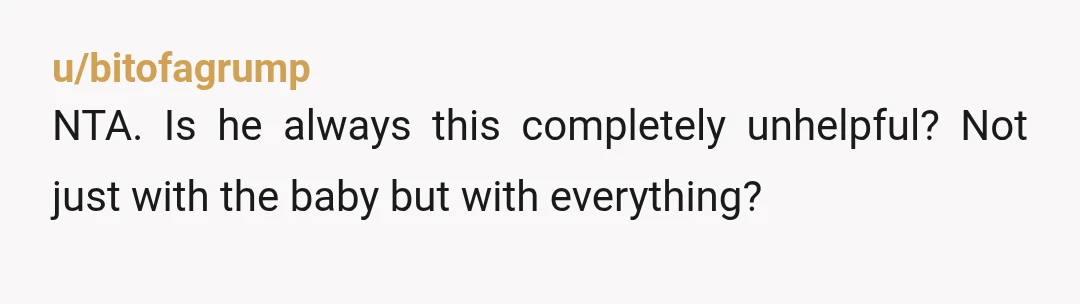 u/bitofagrump
NTA. Is he always this completely unhelpful? Not just with the baby but with everything?
