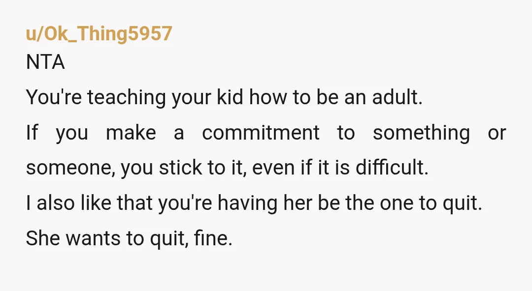 u/Ok_Thing5957 NTA You're teaching your kid how to be an adult. If you make a commitment to something or someone, you stick to it, even if it is difficult. I...