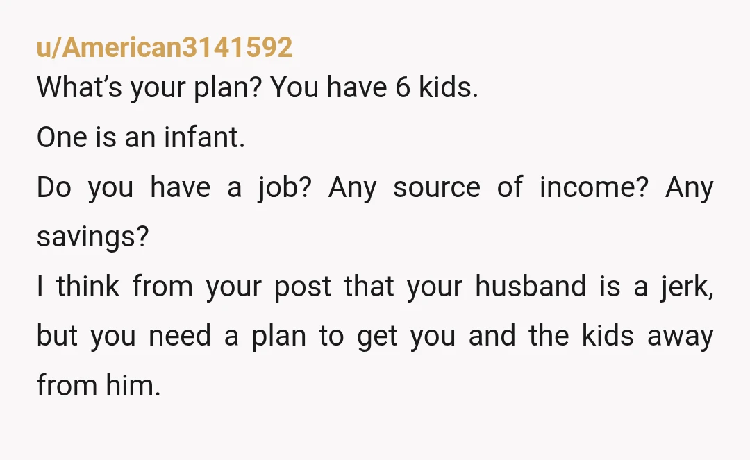 u/American3141592 What’s your plan? You have 6 kids. One is an infant. Do you have a job? Any source of income? Any savings? I think from your post that your...