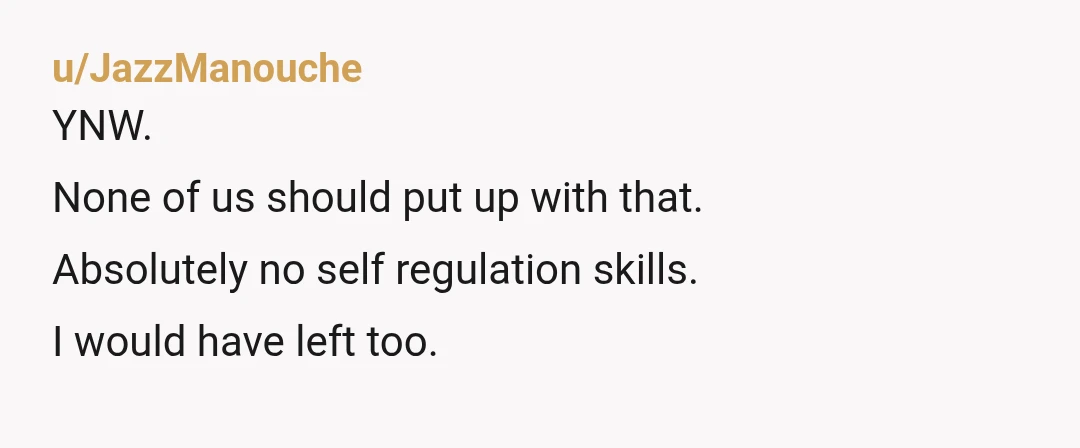 u/JazzManouche
YNW.
None of us should put up with that.
Absolutely no self regulation skills.
I would have left too.