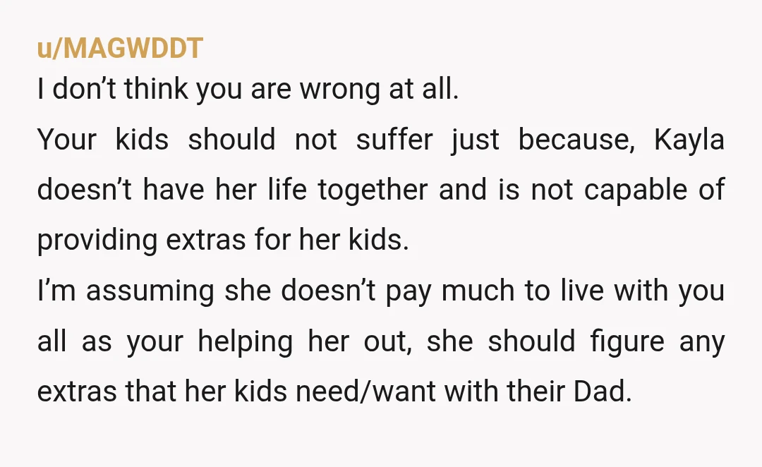 u/MAGWDDT I don’t think you are wrong at all. Your kids should not suffer just because, Kayla doesn’t have her life together and is not capable of providing extras for...