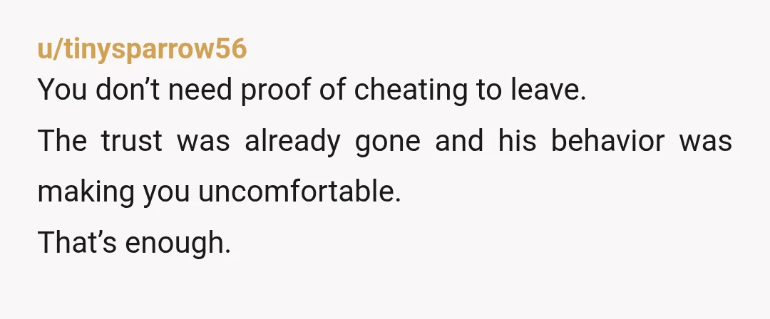 u/tinysparrow56
You don’t need proof of cheating to leave.
The trust was already gone and his behavior was making you uncomfortable.
That’s enough.