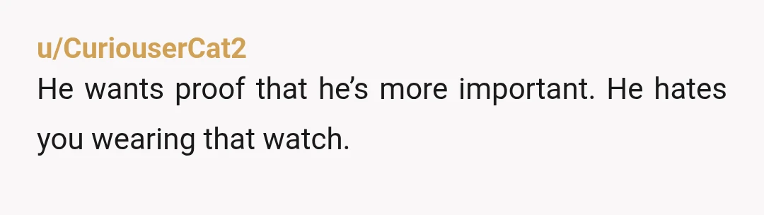 u/CuriouserCat2
He wants proof that he’s more important. He hates you wearing that watch.