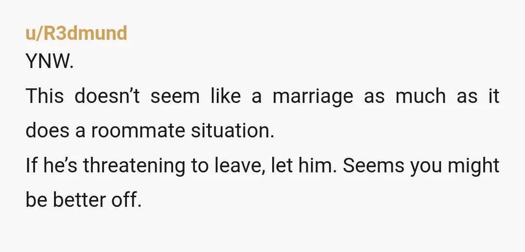 u/R3dmund
YNW.
This doesn’t seem like a marriage as much as it does a roommate situation.
If he’s threatening to leave, let him. Seems you might be better off.
