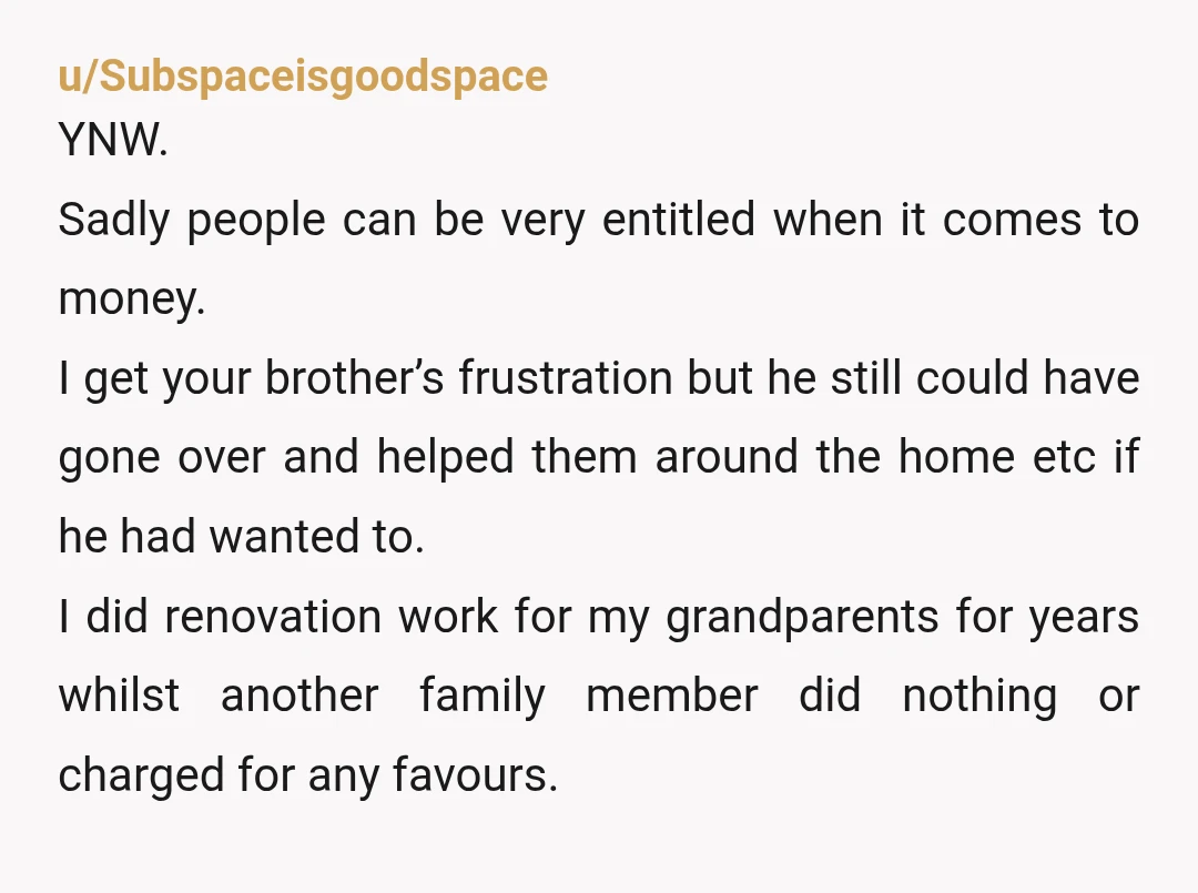 u/Subspaceisgoodspace YNW. Sadly people can be very entitled when it comes to money. I get your brother’s frustration but he still could have gone over and helped them around the...