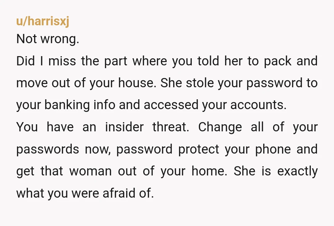 u/harrisxj Not wrong. Did I miss the part where you told her to pack and move out of your house. She stole your password to your banking info and accessed...