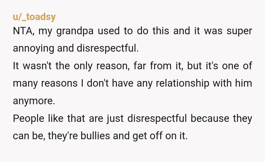 u/_toadsy NTA, my grandpa used to do this and it was super annoying and disrespectful. It wasn't the only reason, far from it, but it's one of many reasons I...