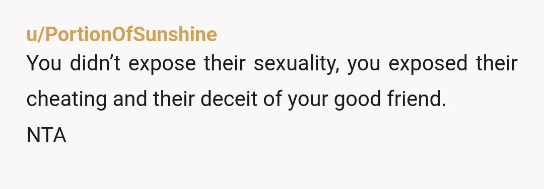 u/PortionOfSunshine
You didn’t expose their sexuality, you exposed their cheating and their deceit of your good friend.
NTA