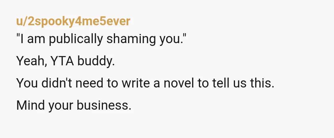 u/2spooky4me5ever
"I am publically shaming you."
Yeah, YTA buddy.
You didn't need to write a novel to tell us this.
Mind your business.