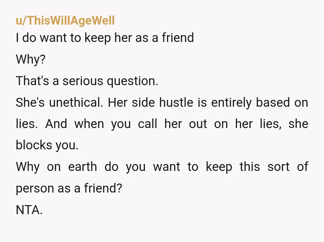 u/ThisWillAgeWell I do want to keep her as a friend Why? That's a serious question. She's unethical. Her side hustle is entirely based on lies. And when you call her...