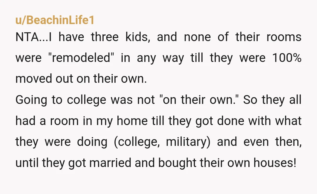 u/BeachinLife1 NTA...I have three kids, and none of their rooms were "remodeled" in any way till they were 100% moved out on their own. Going to college was not "on...