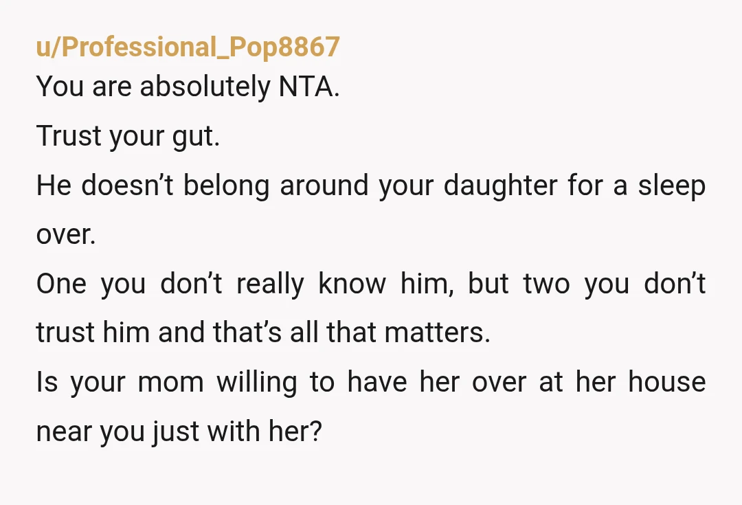 u/Professional_Pop8867 You are absolutely NTA. Trust your gut. He doesn’t belong around your daughter for a sleep over. One you don’t really know him, but two you don’t trust him...