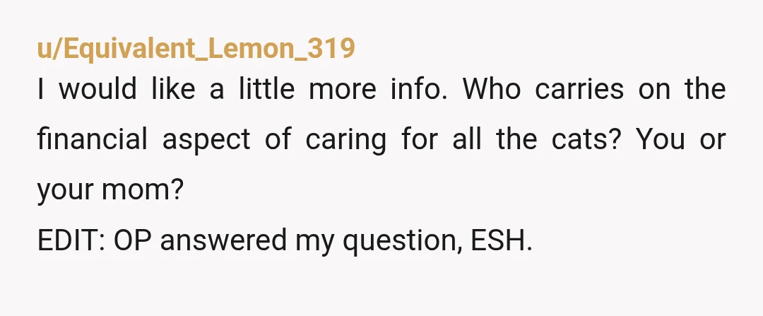 u/Equivalent_Lemon_319 I would like a little more info. Who carries on the financial aspect of caring for all the cats? You or your mom? EDIT: OP answered my question, ESH....