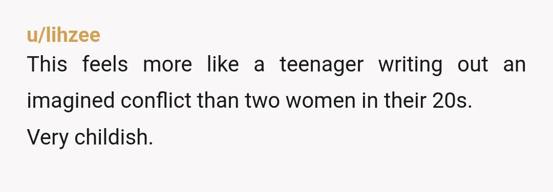 u/lihzee
This feels more like a teenager writing out an imagined conflict than two women in their 20s.
Very childish.