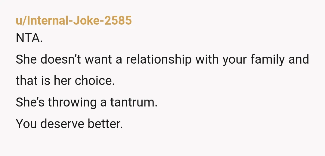u/Internal-Joke-2585
NTA.
She doesn’t want a relationship with your family and that is her choice.
She’s throwing a tantrum.
You deserve better.