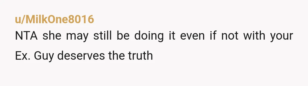 u/MilkOne8016
NTA she may still be doing it even if not with your Ex. Guy deserves the truth