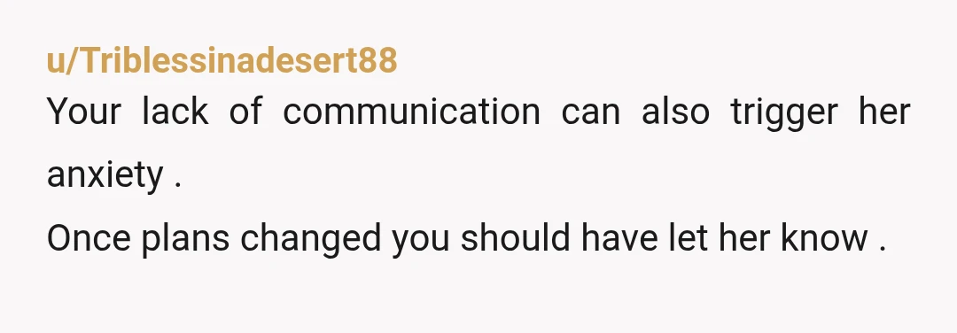 u/Triblessinadesert88
Your lack of communication can also trigger her anxiety .
Once plans changed you should have let her know .