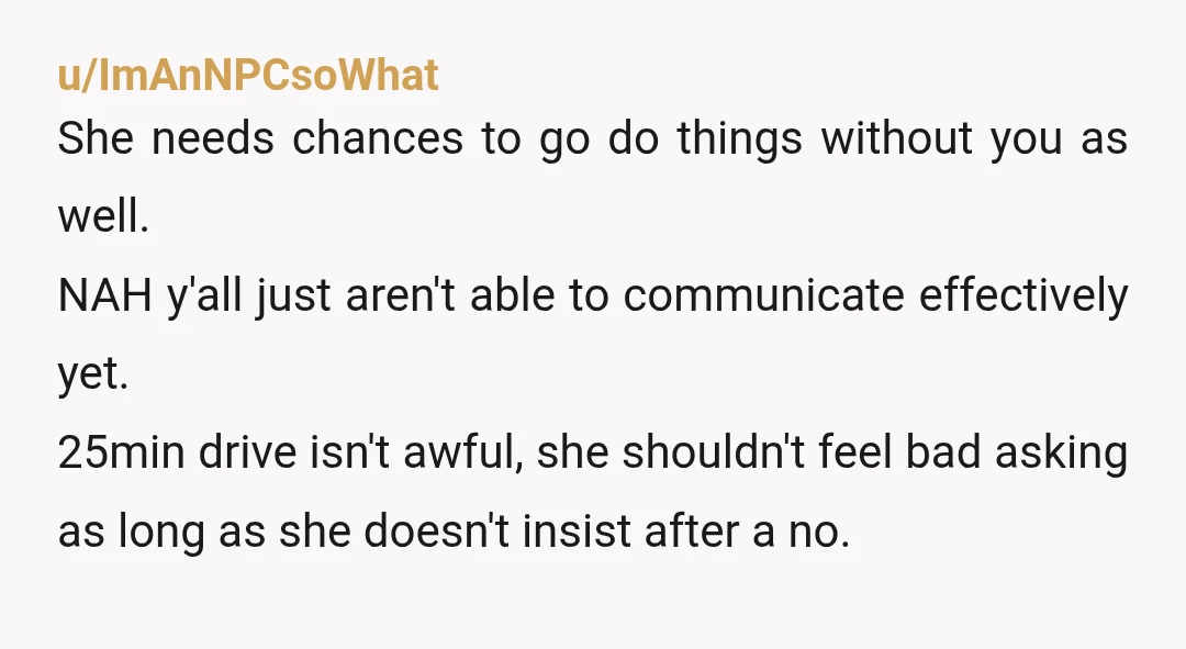 u/ImAnNPCsoWhat She needs chances to go do things without you as well. NAH y'all just aren't able to communicate effectively yet. 25min drive isn't awful, she shouldn't feel bad asking...